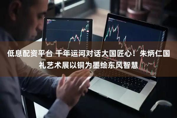 低息配资平台 千年运河对话大国匠心！朱炳仁国礼艺术展以铜为墨绘东风智慧