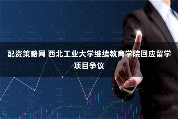 配资策略网 西北工业大学继续教育学院回应留学项目争议