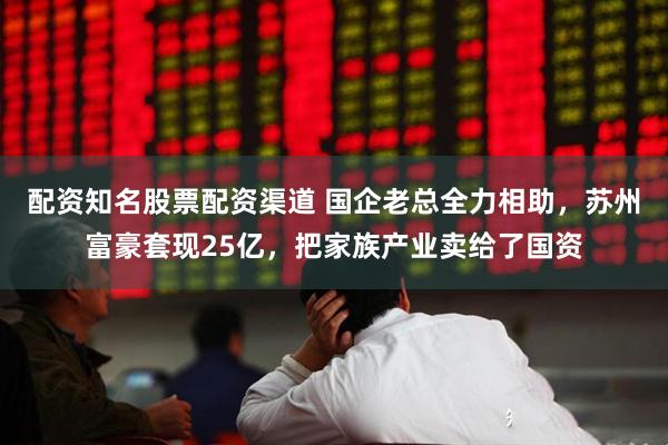 配资知名股票配资渠道 国企老总全力相助，苏州富豪套现25亿，把家族产业卖给了国资