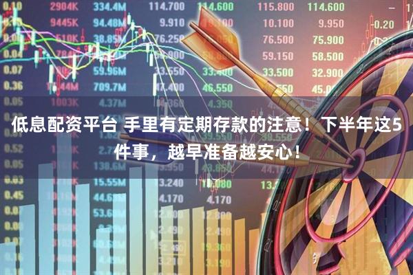 低息配资平台 手里有定期存款的注意！下半年这5件事，越早准备越安心！