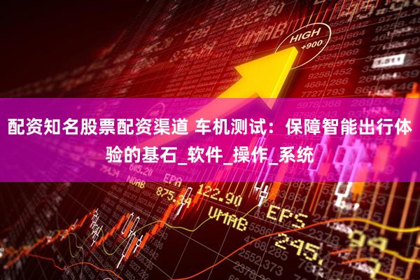 配资知名股票配资渠道 车机测试：保障智能出行体验的基石_软件_操作_系统