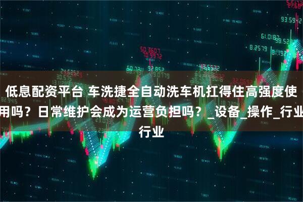 低息配资平台 车洗捷全自动洗车机扛得住高强度使用吗？日常维护会成为运营负担吗？_设备_操作_行业