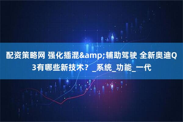 配资策略网 强化插混&辅助驾驶 全新奥迪Q3有哪些新技术？_系统_功能_一代