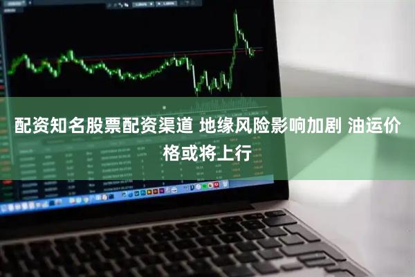 配资知名股票配资渠道 地缘风险影响加剧 油运价格或将上行