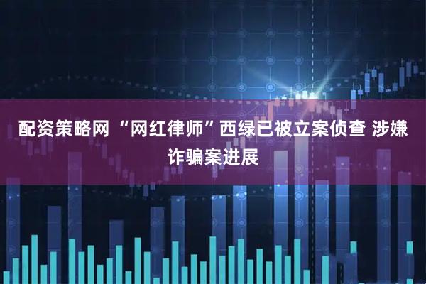 配资策略网 “网红律师”西绿已被立案侦查 涉嫌诈骗案进展