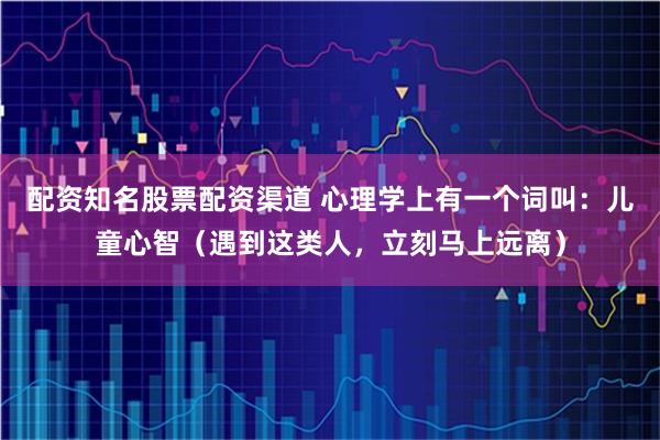 配资知名股票配资渠道 心理学上有一个词叫：儿童心智（遇到这类人，立刻马上远离）