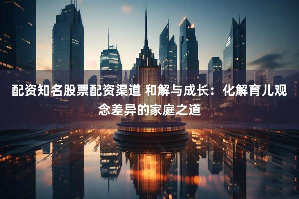 配资知名股票配资渠道 和解与成长：化解育儿观念差异的家庭之道