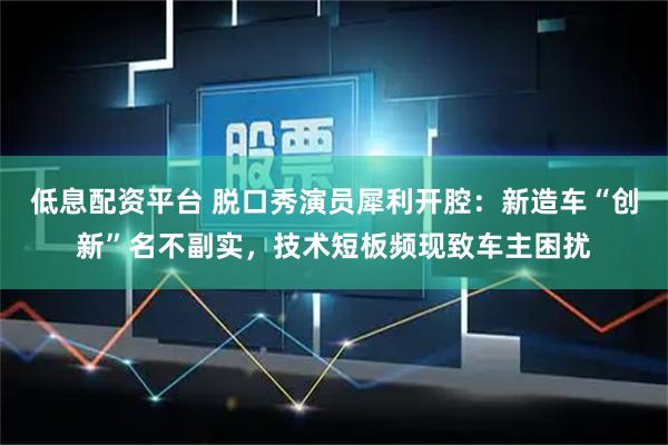 低息配资平台 脱口秀演员犀利开腔：新造车“创新”名不副实，技术短板频现致车主困扰