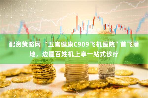 配资策略网 “五官健康C909飞机医院”首飞落地，边疆百姓机上享一站式诊疗