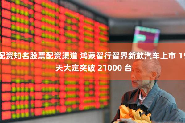 配资知名股票配资渠道 鸿蒙智行智界新款汽车上市 15 天大定突破 21000 台