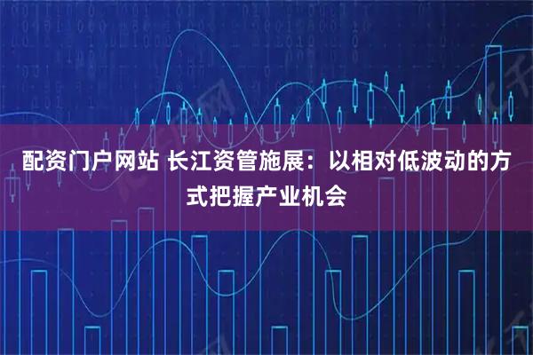 配资门户网站 长江资管施展：以相对低波动的方式把握产业机会