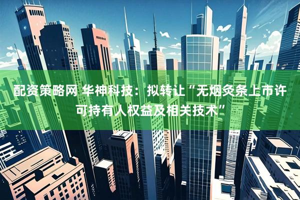 配资策略网 华神科技：拟转让“无烟灸条上市许可持有人权益及相关技术”