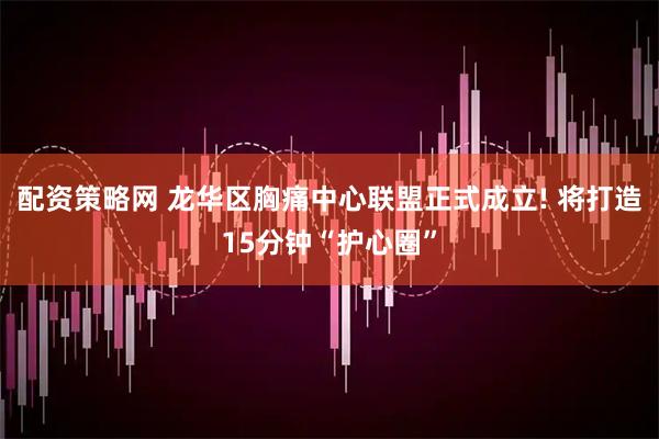 配资策略网 龙华区胸痛中心联盟正式成立! 将打造15分钟“护心圈”