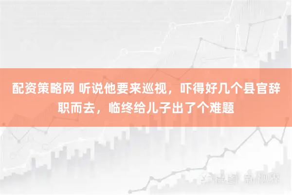 配资策略网 听说他要来巡视，吓得好几个县官辞职而去，临终给儿子出了个难题