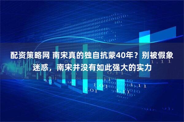 配资策略网 南宋真的独自抗蒙40年？别被假象迷惑，南宋并没有如此强大的实力