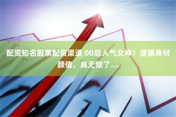 配资知名股票配资渠道 00后人气女神！漫画身材颜值，真无敌了…