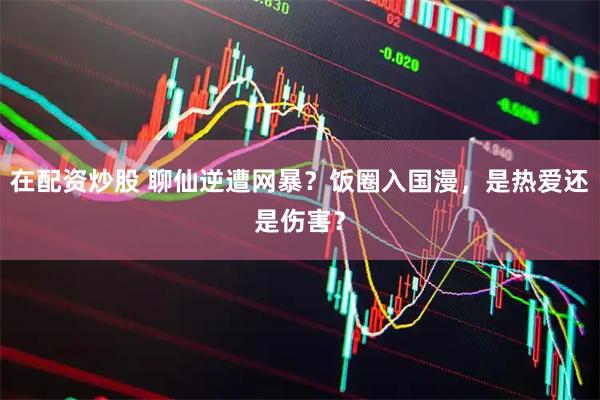 在配资炒股 聊仙逆遭网暴？饭圈入国漫，是热爱还是伤害？
