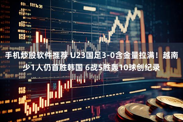 手机炒股软件推荐 U23国足3-0含金量拉满！越南少1人仍首胜韩国 6战5胜轰10球创纪录