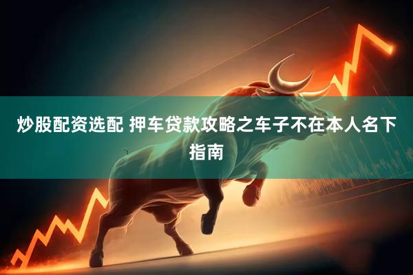 炒股配资选配 押车贷款攻略之车子不在本人名下指南