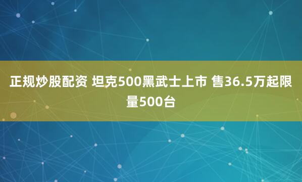 正规炒股配资 坦克500黑武士上市 售36.5万起限量500台