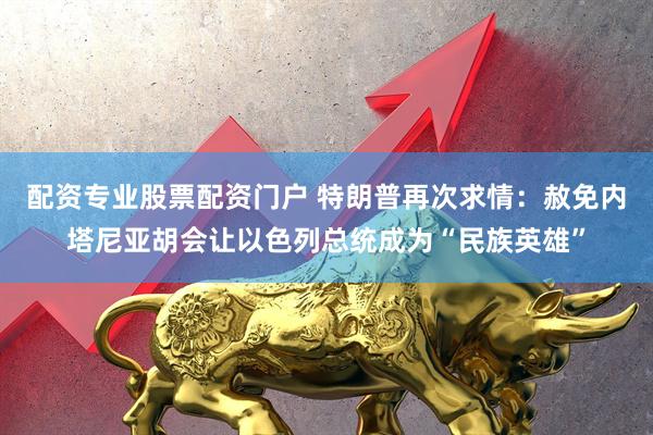 配资专业股票配资门户 特朗普再次求情：赦免内塔尼亚胡会让以色列总统成为“民族英雄”