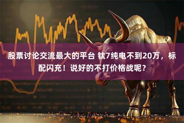 股票讨论交流最大的平台 钛7纯电不到20万，标配闪充！说好的不打价格战呢？