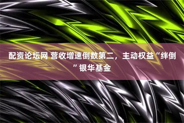 配资论坛网 营收增速倒数第二，主动权益“绊倒”银华基金