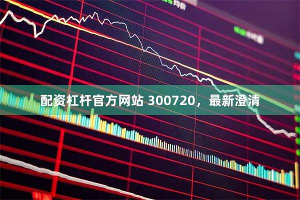 配资杠杆官方网站 300720，最新澄清