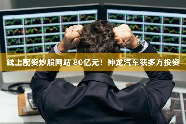 线上配资炒股网站 80亿元！神龙汽车获多方投资