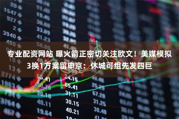 专业配资网站 曝火箭正密切关注欧文！美媒模拟3换1方案留申京：休城可组先发四巨