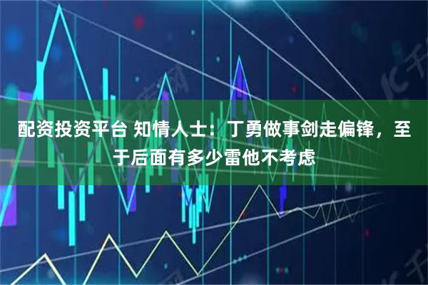 配资投资平台 知情人士：丁勇做事剑走偏锋，至于后面有多少雷他不考虑