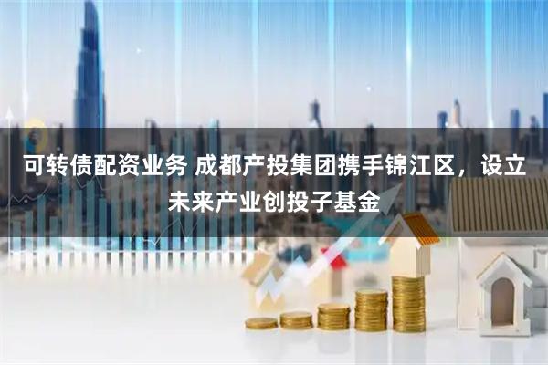 可转债配资业务 成都产投集团携手锦江区，设立未来产业创投子基金