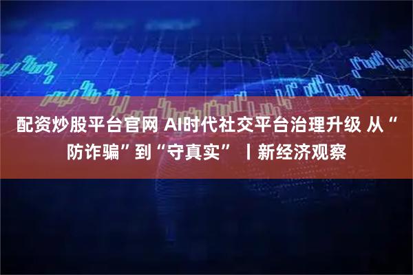 配资炒股平台官网 AI时代社交平台治理升级 从“防诈骗”到“守真实” 丨新经济观察