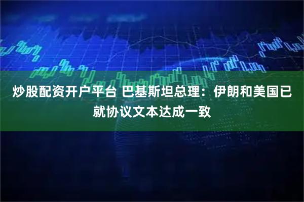 炒股配资开户平台 巴基斯坦总理：伊朗和美国已就协议文本达成一致