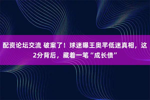 配资论坛交流 破案了！球迷曝王奥芊低迷真相，这2分背后，藏着一笔“成长债”